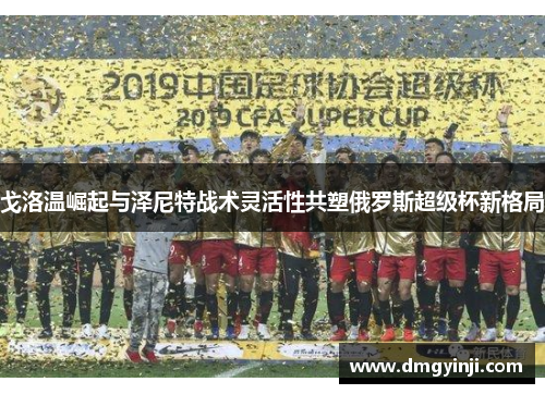 戈洛温崛起与泽尼特战术灵活性共塑俄罗斯超级杯新格局