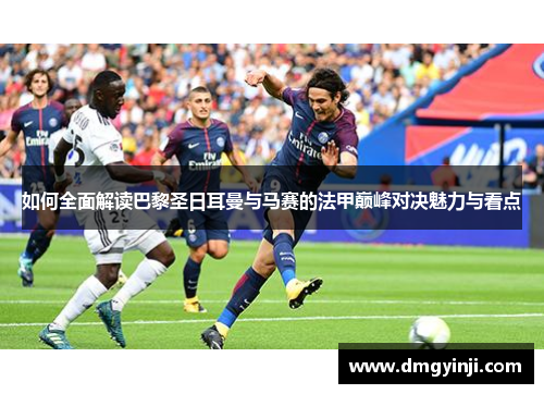 如何全面解读巴黎圣日耳曼与马赛的法甲巅峰对决魅力与看点