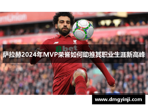 萨拉赫2024年MVP荣誉如何助推其职业生涯新高峰 萨拉赫2024年MVP荣誉如何助推其职业生涯新高峰