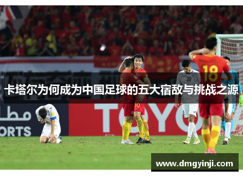 卡塔尔为何成为中国足球的五大宿敌与挑战之源