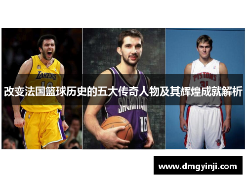 改变法国篮球历史的五大传奇人物及其辉煌成就解析 改变法国篮球历史的五大传奇人物及其辉煌成就解析