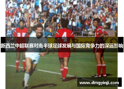 新西兰中超联赛对南半球足球发展与国际竞争力的深远影响